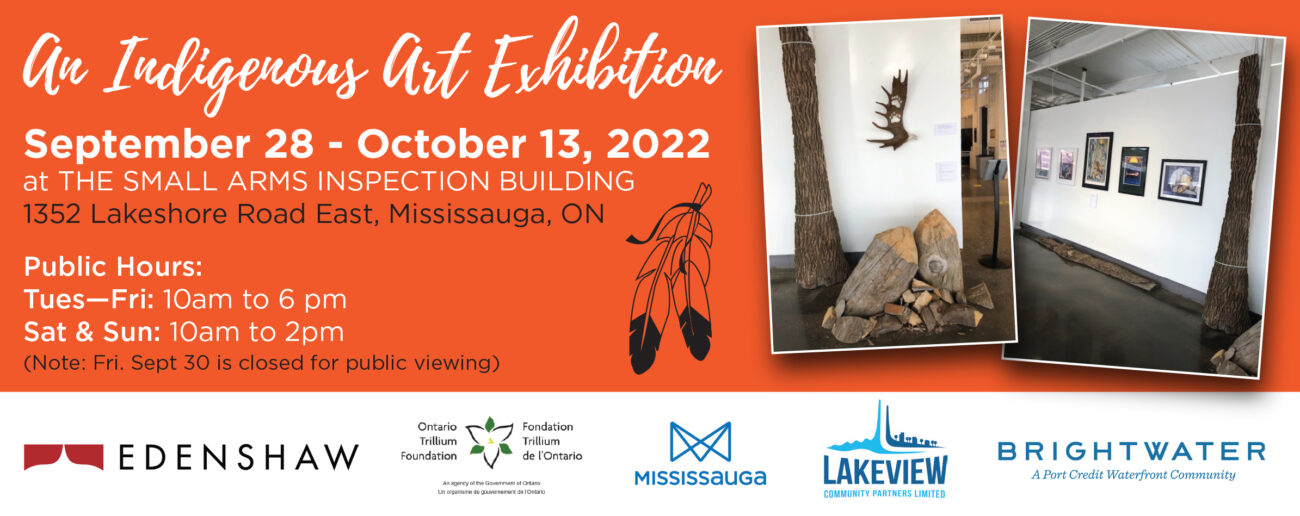 *Title, white text orange background* An Indigenous Art Exhibition

September 28 - October 13, 2022
at THE SMALL ARMS INSPECTION BUILDING

1352 Lakeshore Road East, Mississauga

Public Hours:
Tues-Fri: 10am to 6pm
Sat & Sun: 10am to 2pm
(Note: Fri. Sept. 30 is closed for viewing)

*right side clip-art image of two feathers with leather tie at quill end, two images of past exhibition stacked like scrap book.*

*Logos at bottom, left to right: Edenshaw, Ontario Trillium Foundation, City of Mississauga, Lakeview Community Partners Limited, Brightwater A Port Credit Waterfront Community Development*

