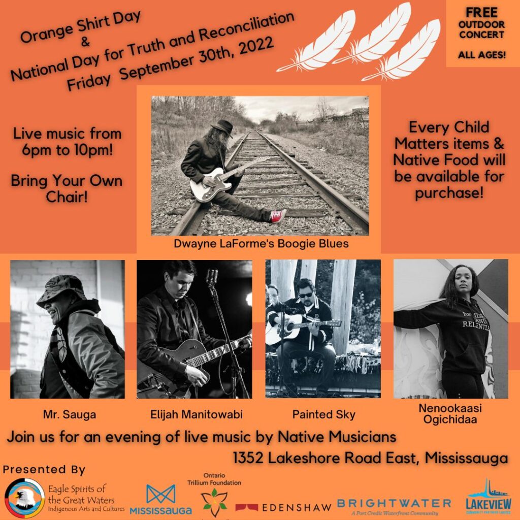 {Alt Text}
*Orange background, three white feathers at top, five performing artists’ images, sponsor logos on bottom*

Orange Shirt Day & National Day for Truth and Reconciliation
Friday September 30th, 2022

FREE Outdoor Concert
ALL AGES!

Live Music from 6pm-10pm!
Bring Your Own Chair!

Every Child Matters items & Native Food will be available for purchase!

*Performing artists’ images top center, then left to right*
Dwayne LaForme’s Bougie Blues
Mr. Sauga
Elija Manitowabi
Painted Sky
Nanookaasi Ogichidaa


Join us for and evening of Live Music by Native Musicians
1352 Lakeshore Rd. E. Mississauga

Presented by:
*Organizer and sponsors, left to right*
Eagle Spirits of the Great Waters, City of Mississauga, Ontario Trillium Foundation, Edenshaw, Brightwater a Port Credit Waterfront Community Development, Lakeview Community Partners*
