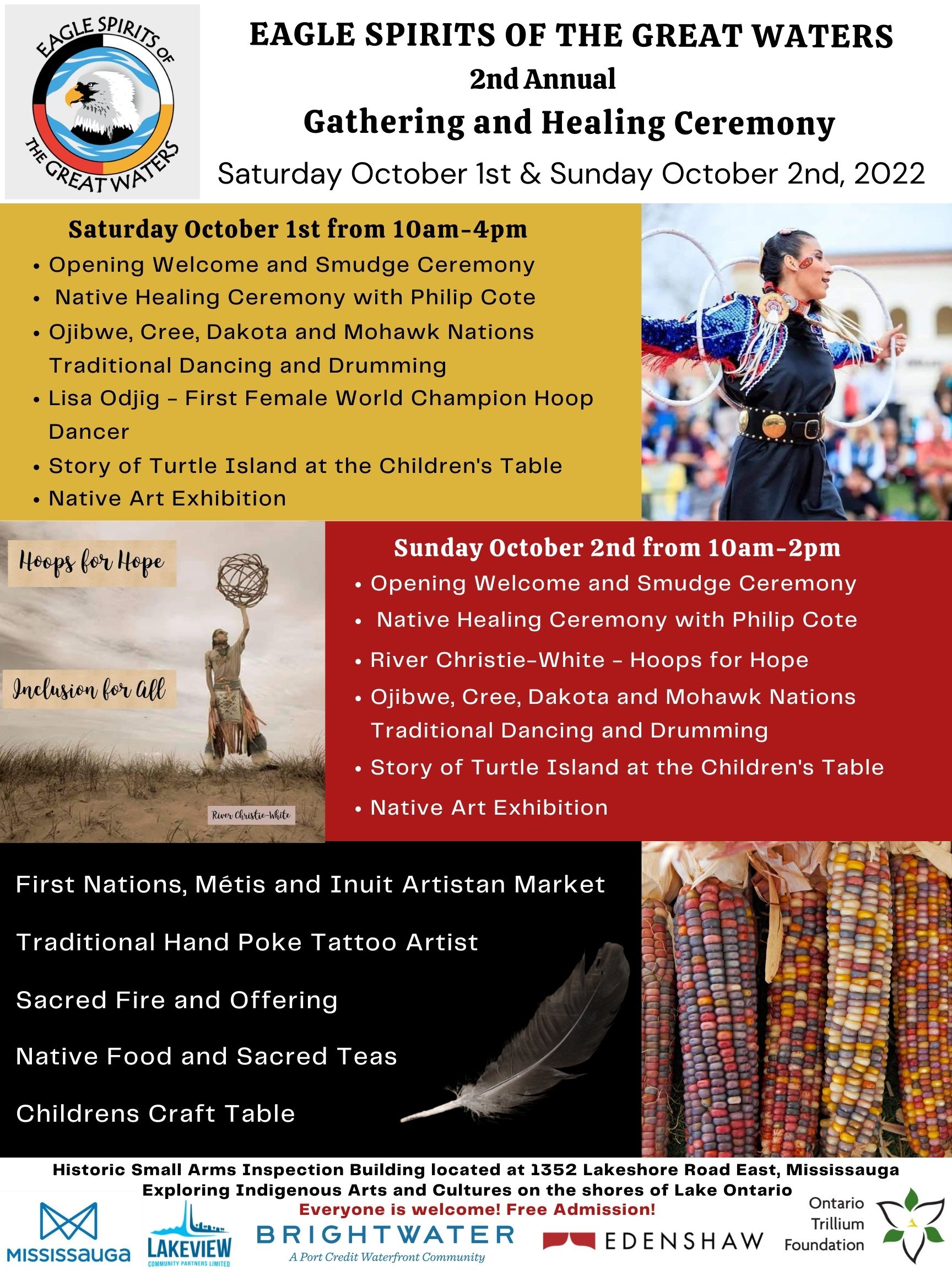 Eagle Spirits of the Great Waters 2nd Annual Gathering and Healing Ceremony
Saturday October 1st & Sunday October 2nd
 
 
*Yellow Background*
Sat October 1st from 10am-4pm

Opening Welcome and Smudge Ceremony
Native Healing Ceremony with Phillip Cote
Ojibwee, Cree, Dakota, and Mohawk Nations’ traditional Dancing and Drumming
Lisa Odjig – First Female World Champion Hoop dancer
Story of Turtle Island at Children’s table
Native Art Exhibition
 
*Red Background*
Sun October 2nd from 10am-2pm
 
Opening Welcome and Smudge Ceremony
Native Healing Ceremony with Phillip Cote
River Christie-White – Hoops for Hope
Ojibwee, Cree, Dakota, and Mohawk Nations’ traditional Dancing and Drumming
Story of Turtle Island at Children’s table
Native Art Exhibition
 
*Black Background*
First Nations, Métis, and Inuit Artisan Market
Traditional Hand Poke Tattoo Artist
Sacred Fire and Offering
Native Food and Sacred Teas
Children’s Craft Table
Native Art Exhibition
 
*White Background at bottom*
Historic Small Arms Inspection Building located at 1352 Lakeshore Road East, Mississauga
Exploring Indigenous Arts and Cultures on the shores of Lake Ontario
Everyone is welcome! Free Admission!
 
*Sponsors’ logos, left to right*
City of Mississauga, Lakeview Community Partners, Brightwater a Port Credit Waterfront Community Development, Edenshaw, Ontario Trillium Foundation*
